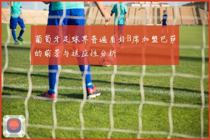 葡萄牙足球界普遍看好B席加盟巴萨的前景与适应性分析