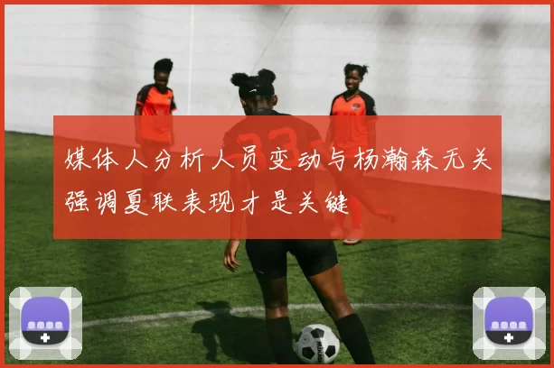 媒体人分析人员变动与杨瀚森无关强调夏联表现才是关键