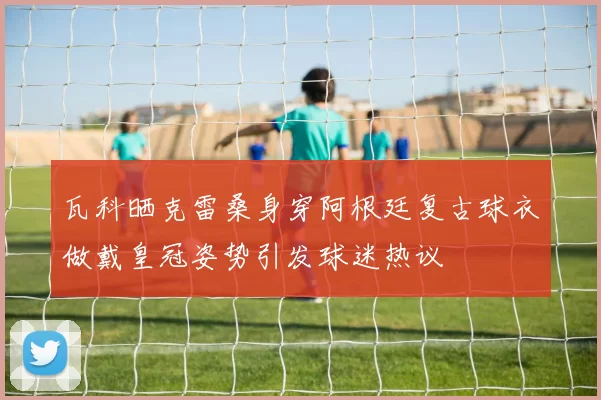 瓦科晒克雷桑身穿阿根廷复古球衣做戴皇冠姿势引发球迷热议