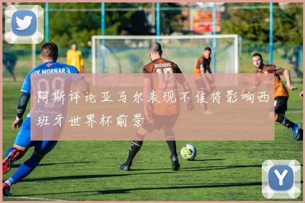 阿斯评论亚马尔表现不佳将影响西班牙世界杯前景