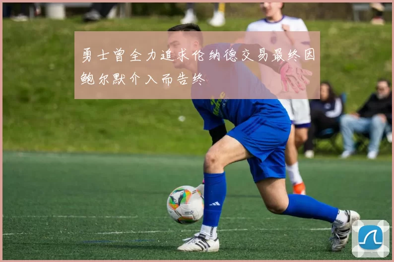 勇士曾全力追求伦纳德交易最终因鲍尔默介入而告终