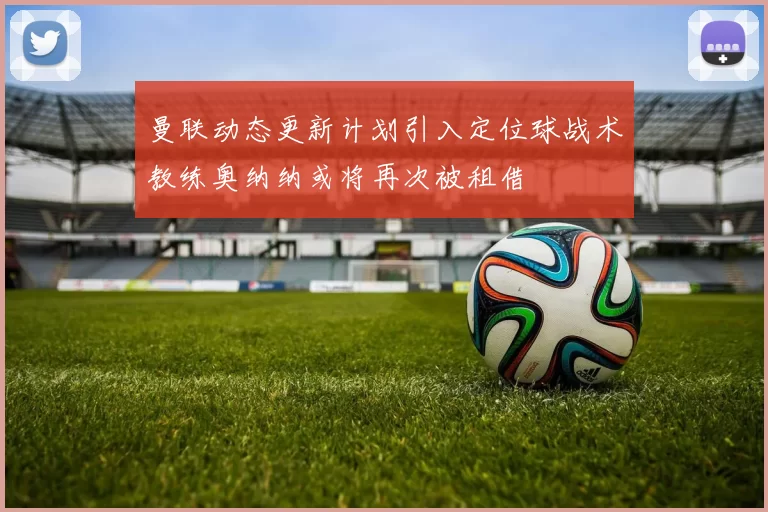 曼联动态更新计划引入定位球战术教练奥纳纳或将再次被租借