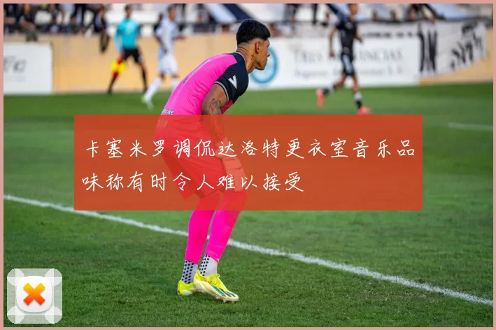 卡塞米罗调侃达洛特更衣室音乐品味称有时令人难以接受