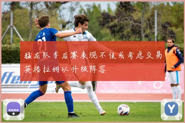 猛龙队季后赛表现不佳或考虑交易英格拉姆以升级阵容