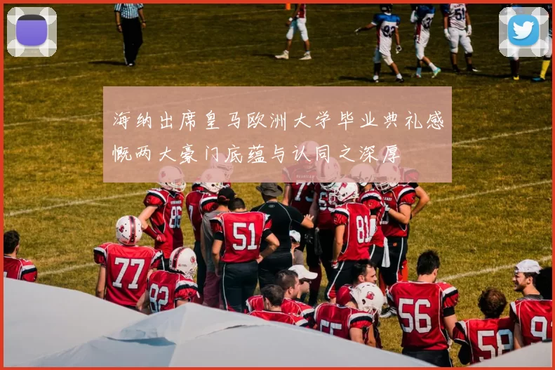 海纳出席皇马欧洲大学毕业典礼感慨两大豪门底蕴与认同之深厚
