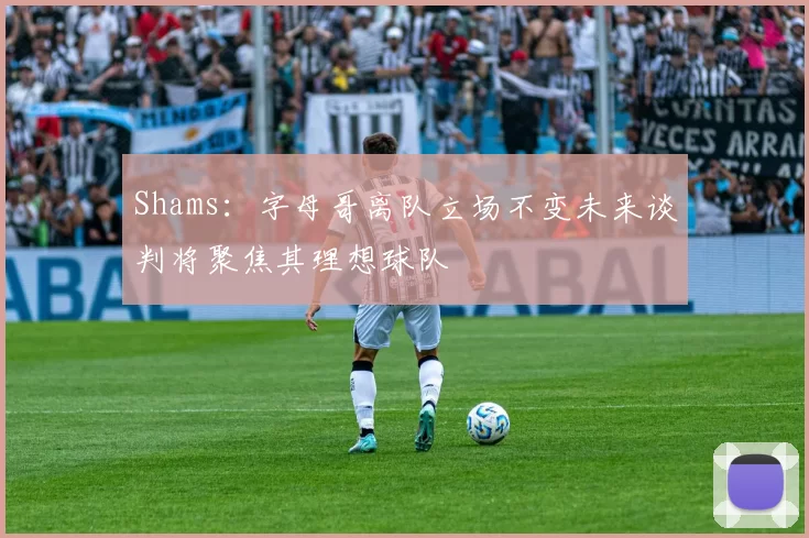 Shams：字母哥离队立场不变未来谈判将聚焦其理想球队