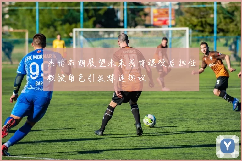 杰伦布朗展望未来或将退役后担任教授角色引发球迷热议