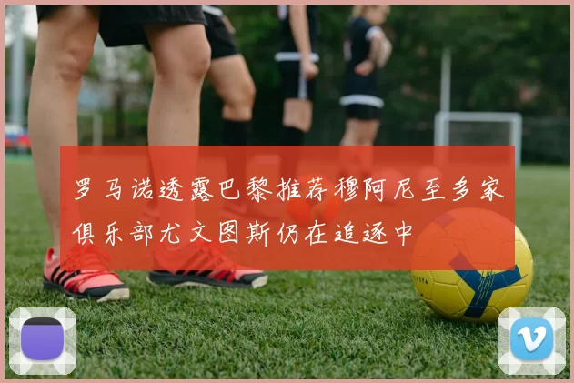 罗马诺透露巴黎推荐穆阿尼至多家俱乐部尤文图斯仍在追逐中