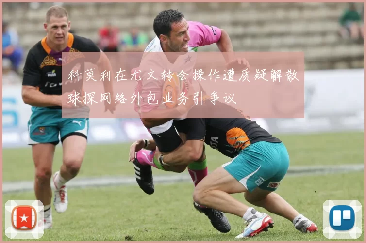 科莫利在尤文转会操作遭质疑解散球探网络外包业务引争议