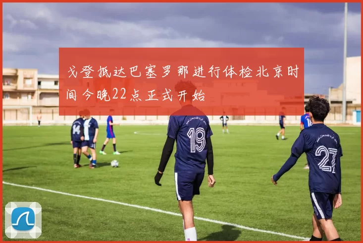 戈登抵达巴塞罗那进行体检北京时间今晚22点正式开始