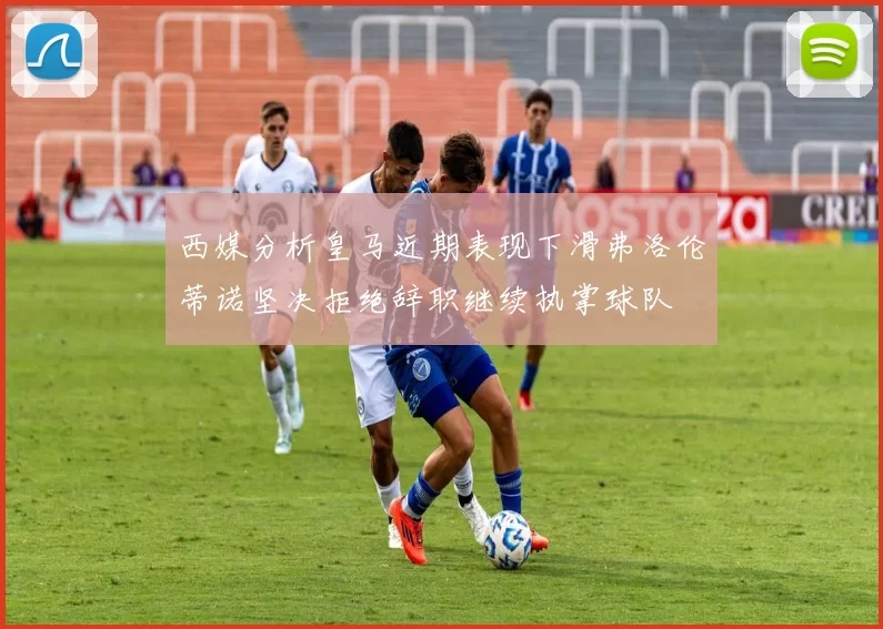 西媒分析皇马近期表现下滑弗洛伦蒂诺坚决拒绝辞职继续执掌球队