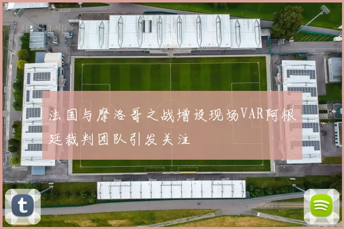 法国与摩洛哥之战增设现场VAR阿根廷裁判团队引发关注