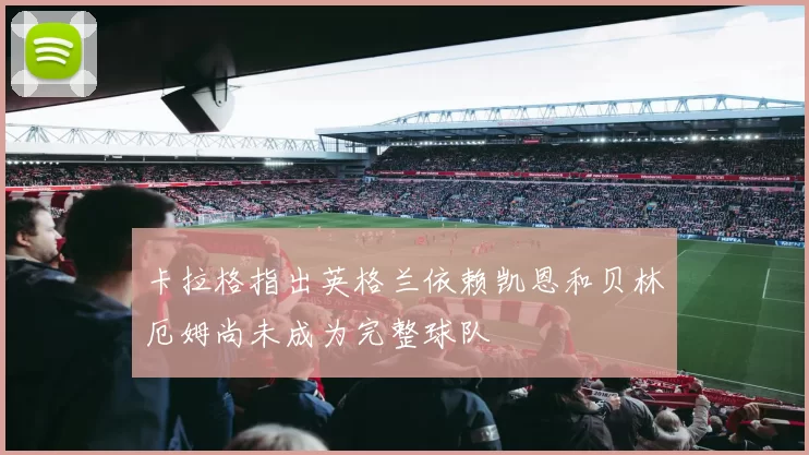卡拉格指出英格兰依赖凯恩和贝林厄姆尚未成为完整球队