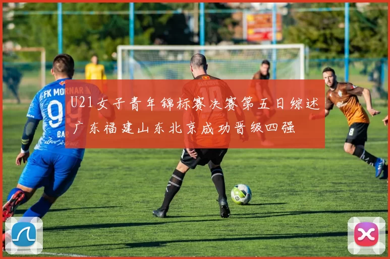 U21女子青年锦标赛决赛第五日综述广东福建山东北京成功晋级四强