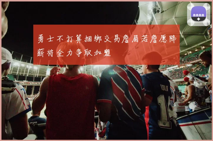 勇士不打算捆绑交易詹眉若詹愿降薪将全力争取加盟