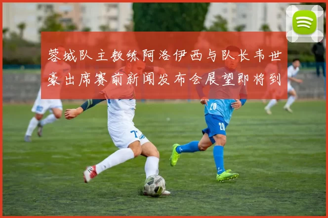 蓉城队主教练阿洛伊西与队长韦世豪出席赛前新闻发布会展望即将到来的比赛