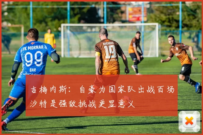 吉梅内斯：自豪为国家队出战百场沙特是强敌挑战更显意义