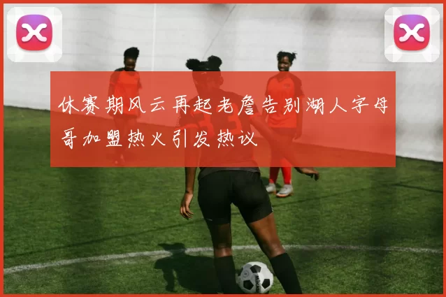 休赛期风云再起老詹告别湖人字母哥加盟热火引发热议