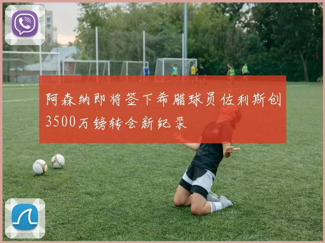 阿森纳即将签下希腊球员佐利斯创3500万镑转会新纪录