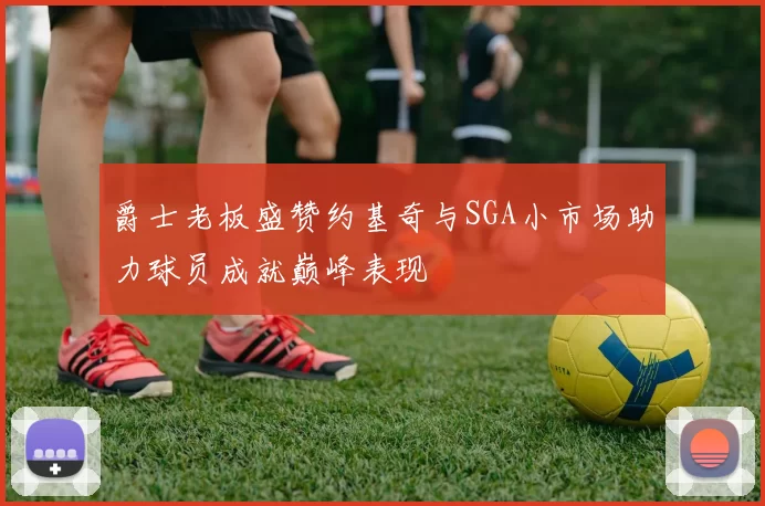 爵士老板盛赞约基奇与SGA小市场助力球员成就巅峰表现