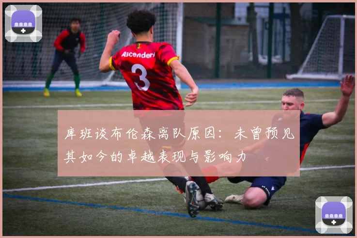 库班谈布伦森离队原因：未曾预见其如今的卓越表现与影响力