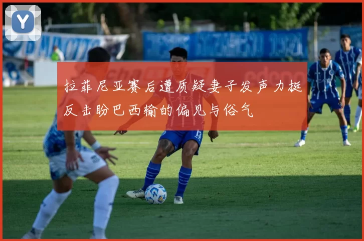 拉菲尼亚赛后遭质疑妻子发声力挺反击盼巴西输的偏见与俗气