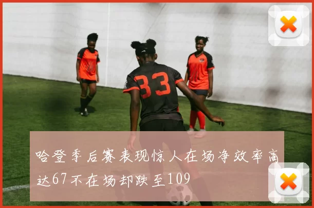 哈登季后赛表现惊人在场净效率高达67不在场却跌至109