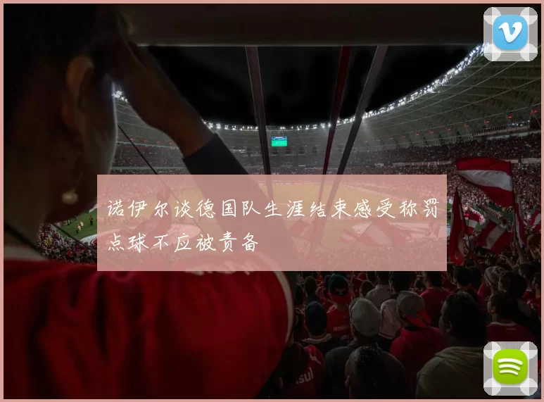 诺伊尔谈德国队生涯结束感受称罚点球不应被责备