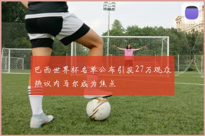 巴西世界杯名单公布引发27万观众热议内马尔成为焦点