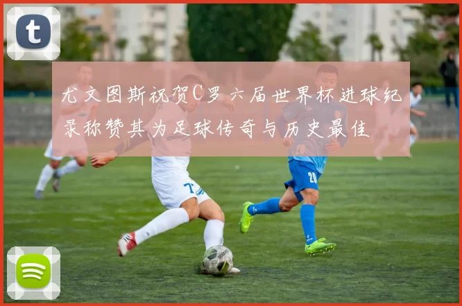 尤文图斯祝贺C罗六届世界杯进球纪录称赞其为足球传奇与历史最佳