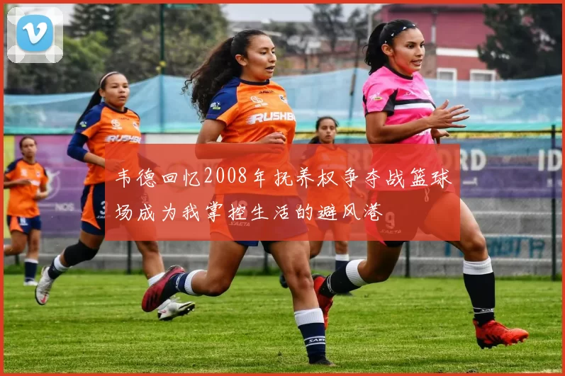 韦德回忆2008年抚养权争夺战篮球场成为我掌控生活的避风港